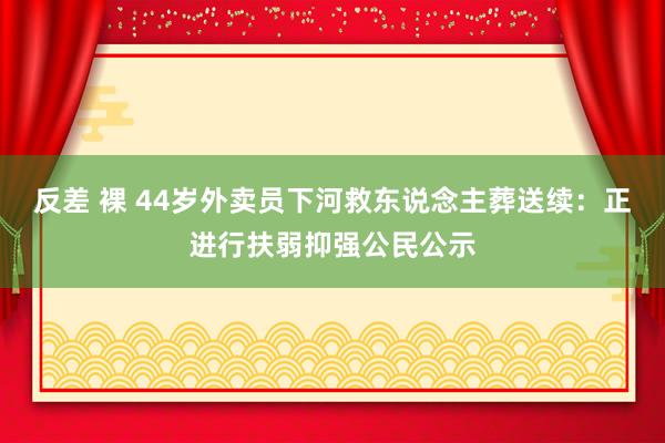 反差 裸 44岁外卖员下河救东说念主葬送续：正进行扶弱抑强公民公示