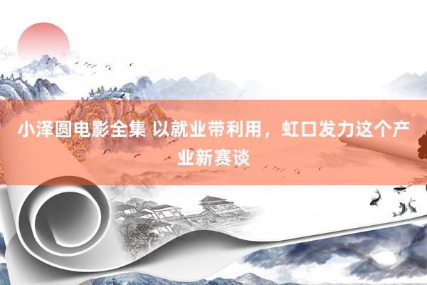 小泽圆电影全集 以就业带利用，虹口发力这个产业新赛谈