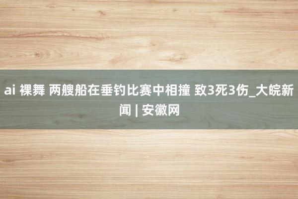 ai 裸舞 两艘船在垂钓比赛中相撞 致3死3伤_大皖新闻 | 安徽网