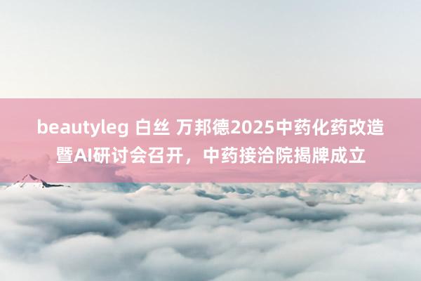 beautyleg 白丝 万邦德2025中药化药改造暨AI研讨会召开，中药接洽院揭牌成立