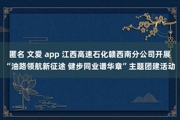 匿名 文爱 app 江西高速石化赣西南分公司开展“油路领航新征途 健步同业谱华章”主题团建活动