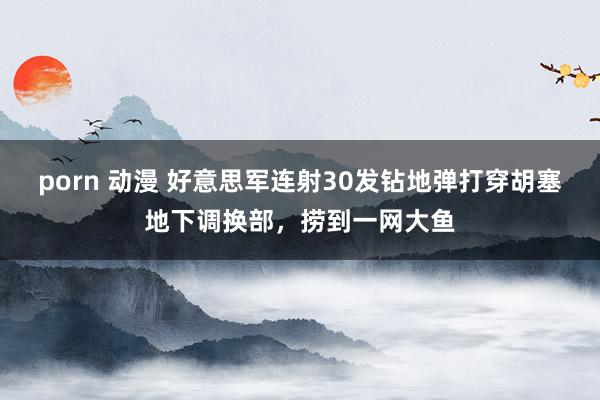 porn 动漫 好意思军连射30发钻地弹打穿胡塞地下调换部，捞到一网大鱼