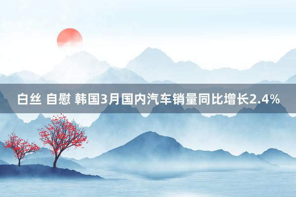 白丝 自慰 韩国3月国内汽车销量同比增长2.4%
