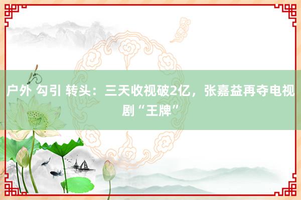 户外 勾引 转头：三天收视破2亿，张嘉益再夺电视剧“王牌”