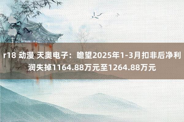 r18 动漫 天奥电子：瞻望2025年1-3月扣非后净利润失掉1164.88万元至1264.88万元