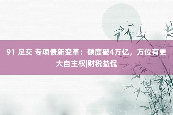 91 足交 专项债新变革：额度破4万亿，方位有更大自主权|财税益侃