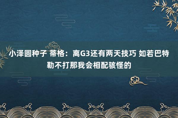 小泽圆种子 蒂格：离G3还有两天技巧 如若巴特勒不打那我会相配骇怪的