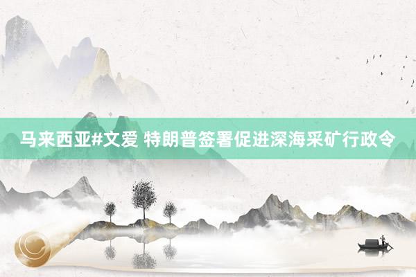 马来西亚#文爱 特朗普签署促进深海采矿行政令