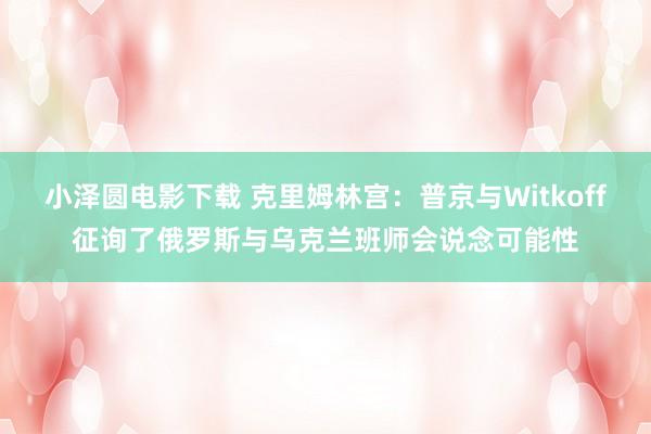 小泽圆电影下载 克里姆林宫：普京与Witkoff征询了俄罗斯与乌克兰班师会说念可能性