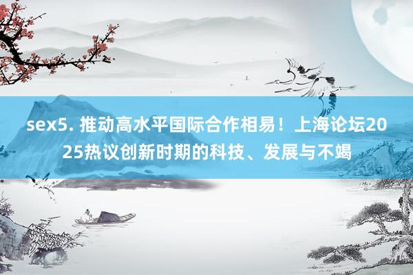 sex5. 推动高水平国际合作相易！上海论坛2025热议创新时期的科技、发展与不竭