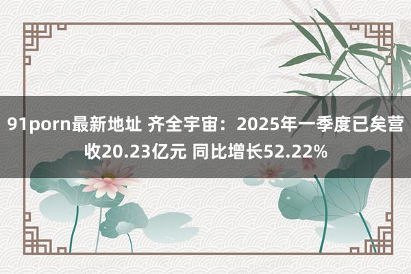91porn最新地址 齐全宇宙：2025年一季度已矣营收20.23亿元 同比增长52.22%