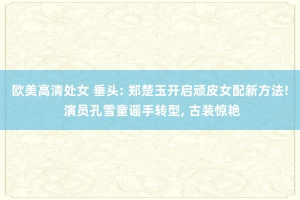 欧美高清处女 垂头: 郑楚玉开启顽皮女配新方法! 演员孔雪童谣手转型， 古装惊艳