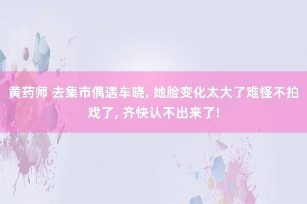 黄药师 去集市偶遇车晓， 她脸变化太大了难怪不拍戏了， 齐快认不出来了!
