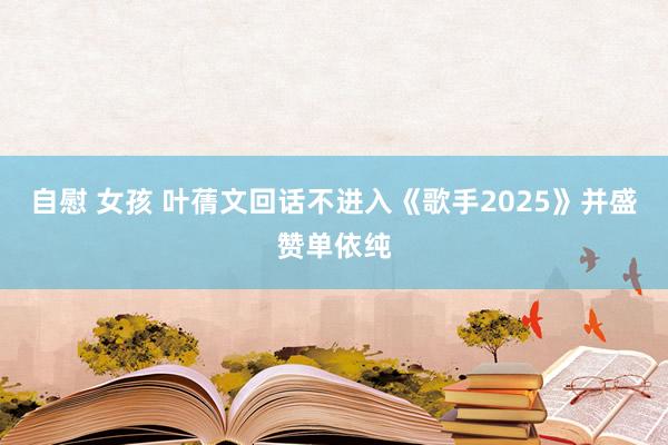 自慰 女孩 叶蒨文回话不进入《歌手2025》并盛赞单依纯