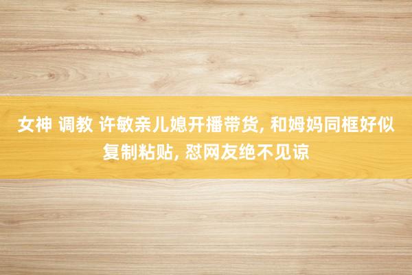 女神 调教 许敏亲儿媳开播带货， 和姆妈同框好似复制粘贴， 怼网友绝不见谅