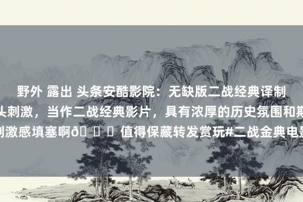 野外 露出 头条安酷影院：无缺版二战经典译制片《遑急德军车队》尽头刺激，当作二战经典影片，具有浓厚的历史氛围和期间感。垂死刺激感填塞啊😉值得保藏转发赏玩#二战金典电影# #二战老电影# #请说出一部电影，...